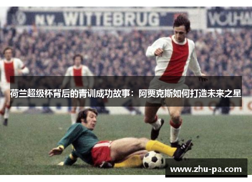 荷兰超级杯背后的青训成功故事：阿贾克斯如何打造未来之星