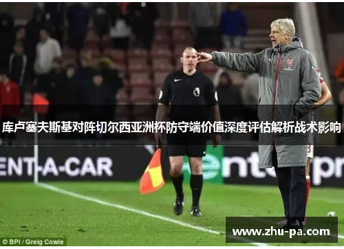 库卢塞夫斯基对阵切尔西亚洲杯防守端价值深度评估解析战术影响