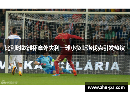 比利时欧洲杯意外失利一球小负斯洛伐克引发热议
