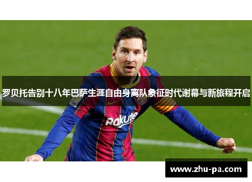 罗贝托告别十八年巴萨生涯自由身离队象征时代谢幕与新旅程开启 罗贝托告别十八年巴萨生涯自由身离队象征时代谢幕与新旅程开启