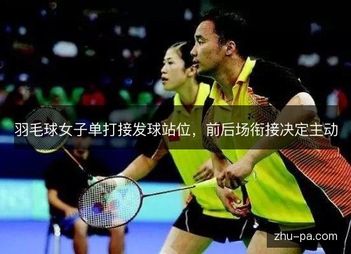 羽毛球女子单打接发球站位,前后场衔接决定主动 羽毛球女子单打接发球站位,前后场衔接决定主动